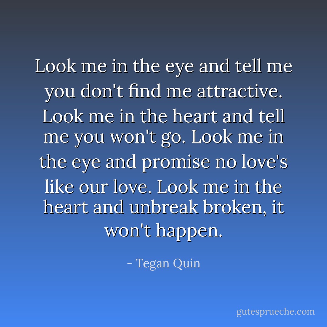 Look me in the eye and tell me you don't find me attractive. Look me in the heart and tell me you won't go. Look me in the eye and promise no love's like our love. Look me in the heart and unbreak broken, it won't happen. - Tegan Quin