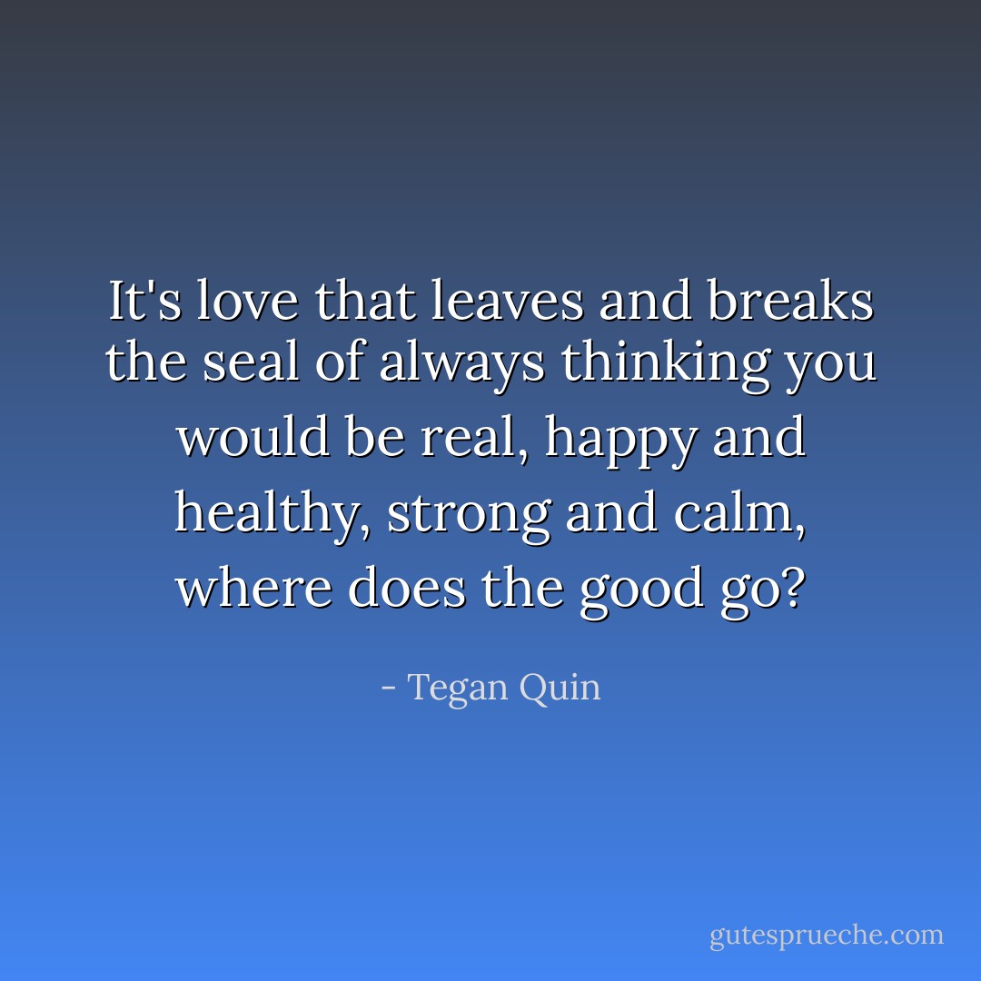 It's love that leaves and breaks the seal of always thinking you would be real, happy and healthy, strong and calm, where does the good go? - Tegan Quin
