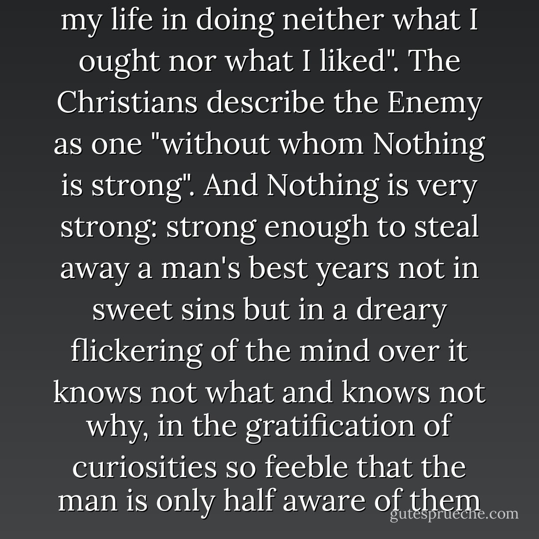I now see that I spent most of my life in doing neither what I ought nor what I liked". The Christians describe the Enemy as one "without whom Nothing is strong". And Nothing is very strong: strong enough to steal away a man's best years not in sweet sins but in a dreary flickering of the mind over it knows not what and knows not why, in the gratification of curiosities so feeble that the man is only half aware of them ... - C.S. Lewis