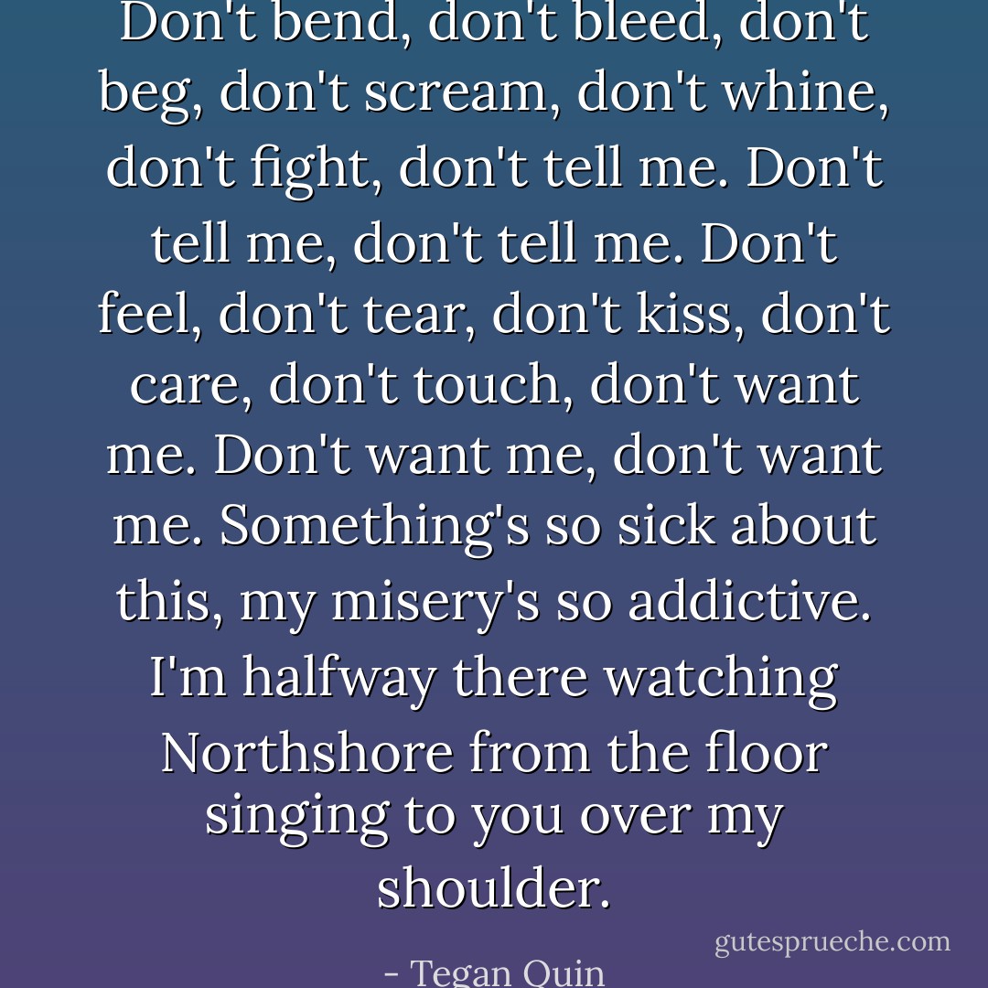 Don't bend, don't bleed, don't beg, don't scream, don't whine, don't fight, don't tell me. Don't tell me, don't tell me. Don't feel, don't tear, don't kiss, don't care, don't touch, don't want me. Don't want me, don't want me. Something's so sick about this, my misery's so addictive. I'm halfway there watching Northshore from the floor singing to you over my shoulder. - Tegan Quin