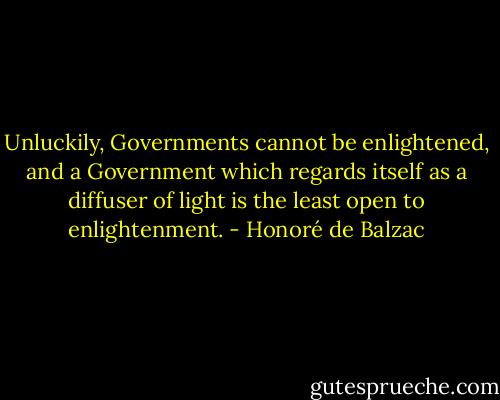 Unluckily, Governments cannot be enlightened, and a Government which regards itself as a diffuser of light is the least open to enlightenment. - Honoré de Balzac