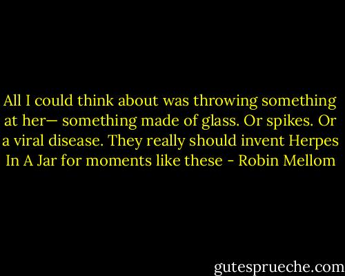 All I could think about was throwing something at her— something made of glass. Or spikes. Or a viral disease. They really should invent Herpes In A Jar for moments like these - Robin Mellom