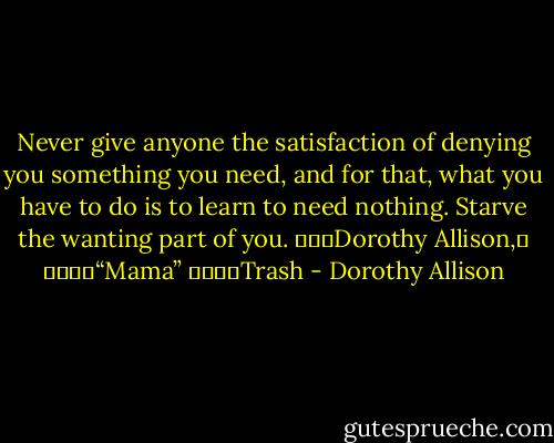 Never give anyone the satisfaction of denying you something you need, and for that, what you have to do is to learn to need nothing. Starve the wanting part of you.<br />			Dorothy Allison,	<br />				“Mama”<br />				Trash - Dorothy Allison
