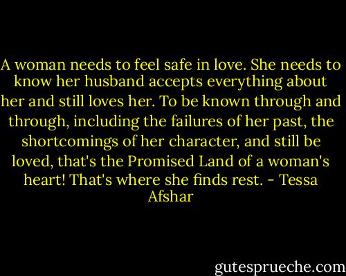 A woman needs to feel safe in love. She needs to know her husband accepts everything about her and still loves her. To be known through and through, including the failures of her past, the shortcomings of her character, and still be loved, that's the Promised Land of a woman's heart! That's where she finds rest. - Tessa Afshar