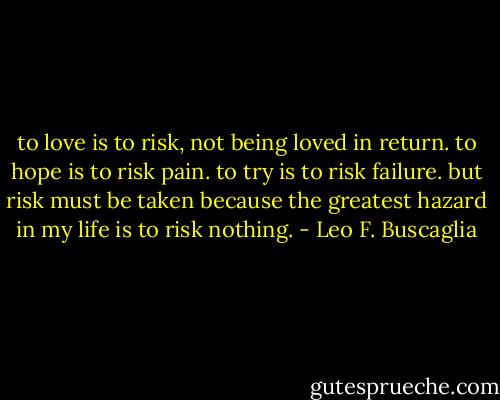 to love is to risk, not being loved in return. to hope is to risk pain. to try is to risk failure. but risk must be taken because the greatest hazard in my life is to risk nothing. - Leo F. Buscaglia