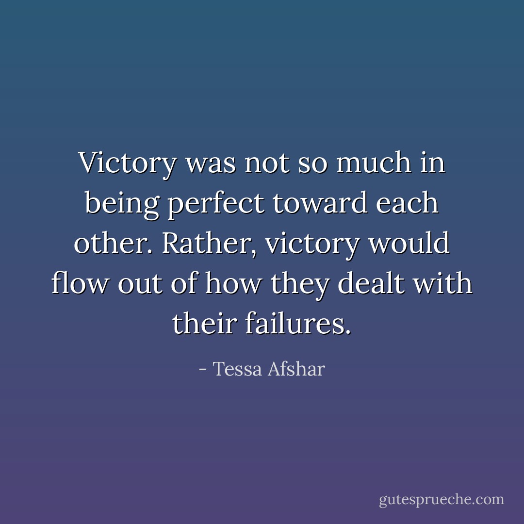 Victory was not so much in being perfect toward each other. Rather, victory would flow out of how they dealt with their failures. - Tessa Afshar