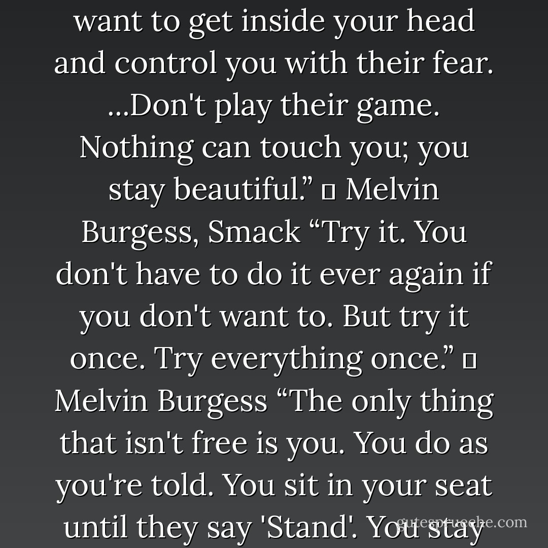 Sometimes maybe you need an experience. The experience can be a person or it can be a drug. The experience opens a door that was there all the time but you never saw it. Or maybe it blasts you into outer space...All that negative stuff. All the pain...It just floted away from me, I just floated away from it...up and away...” ― Melvin Burgess, Smack<br />“You can do anything you want. You don't believe me. You think, she's out of her head. Yeah, I'm out of my head- on being me. What are you on? On being them. You don't even know. I bet you were never given a chance to know. ....Listen. You can be anything you want to be. Be careful. It's a spell. It's magic. Listen to the words.... You are anything...everyone, anyone. ...You listen to them, teachers, parents, politicians. They're always saying, if you steal you're a thief, if you sleep aroung you're a slut, if you take drugs you're a junkie. They want to get inside your head and control you with their fear. ...Don't play their game. Nothing can touch you; you stay beautiful.” ― Melvin Burgess, Smack<br />“Try it. You don't have to do it ever again if you don't want to. But try it once. Try everything once.” ― Melvin Burgess<br />“The only thing that isn't free is you. You do as you're told. You sit in your seat until they say 'Stand'. You stay put til they say 'Go'. Maybe that's the way you like it. It's easy. It's all there. You don't have to think about. You don't even have to feel it.” ― Melvin Burgess, Smac<br />“That's her secret, I suppose. Everything that happens to her she's proud of. She makes it special by it happening to her.” <br />“She didn't have to be offered anything; it was already hers. She was more herself than anyone else ever was and as soon as I clapped eyes on her I knew I wanted to be myself just as much as she was herself.” <br />“I've done everything. All of it. You think it, I've done it. All the things yo never dared, all the things you dream about, all the things you were curious about and then forgot because you knew you never would. I did'em, I did em yesterday while you were still in bed. What about you? When's it gonna be your turn?” ― Melvin Burgess, Smack - Melvin Burgess
