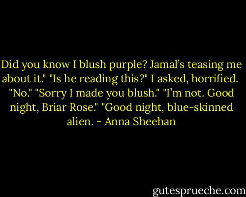 Did you know I blush purple? Jamal’s teasing me about it."<br />"Is he reading this?" I asked, horrified. <br />"No."<br />"Sorry I made you blush."<br />"I’m not. Good night, Briar Rose."<br />"Good night, blue-skinned alien. - Anna Sheehan