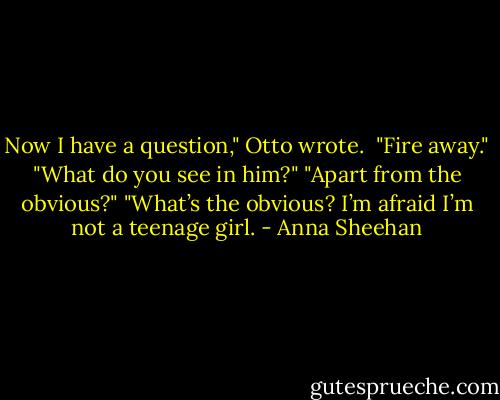Now I have a question," Otto wrote. <br />"Fire away."<br />"What do you see in him?"<br />"Apart from the obvious?"<br />"What’s the obvious? I’m afraid I’m not a teenage girl. - Anna Sheehan