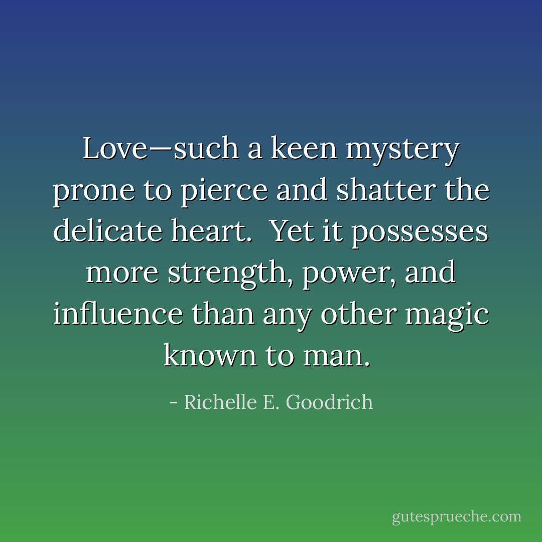 Love—such a keen mystery prone to pierce and shatter the delicate heart.  Yet it possesses more strength, power, and influence than any other magic known to man.  - Richelle E. Goodrich