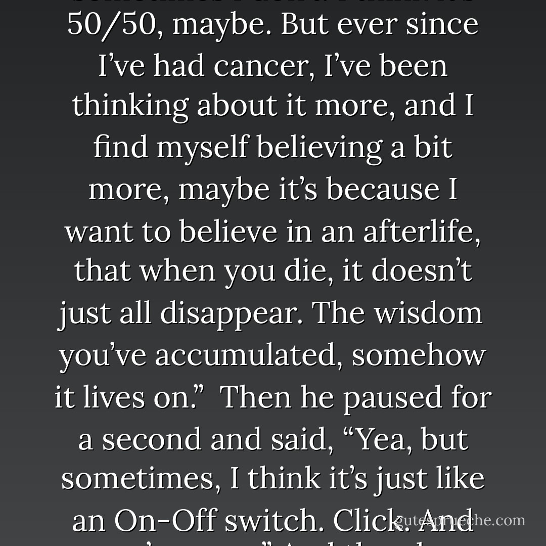 Walter Issacson biographer of Steve Jobs:<br /><br />I remember sitting in his backyard in his garden, one day, and he started talking about God. He [Jobs] said, “ Sometimes I believe in God, sometimes I don’t. I think it’s 50/50, maybe. But ever since I’ve had cancer, I’ve been thinking about it more, and I find myself believing a bit more, maybe it’s because I want to believe in an afterlife, that when you die, it doesn’t just all disappear. The wisdom you’ve accumulated, somehow it lives on.”<br /><br />Then he paused for a second and said, “Yea, but sometimes, I think it’s just like an On-Off switch. Click. And you’re gone.” And then he paused again and said, “ And that’s why I don’t like putting On-Off switches on Apple devices.”<br /><br />Joy to the WORLD! There IS an after-life! - Walter Isaacson
