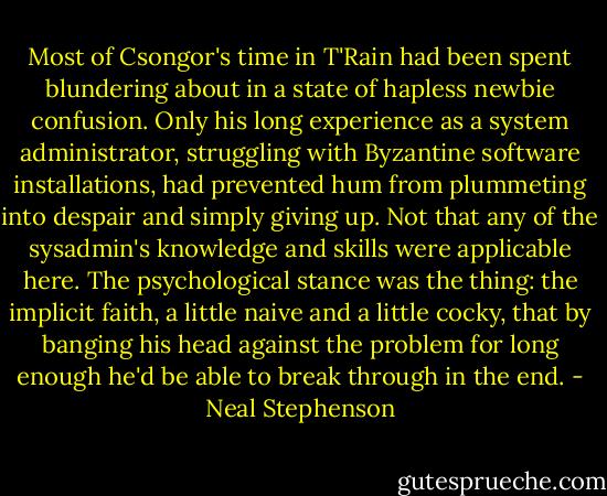 Most of Csongor's time in T'Rain had been spent blundering about in a state of hapless newbie confusion. Only his long experience as a system administrator, struggling with Byzantine software installations, had prevented hum from plummeting into despair and simply giving up. Not that any of the sysadmin's knowledge and skills were applicable here. The psychological stance was the thing: the implicit faith, a little naive and a little cocky, that by banging his head against the problem for long enough he'd be able to break through in the end. - Neal Stephenson