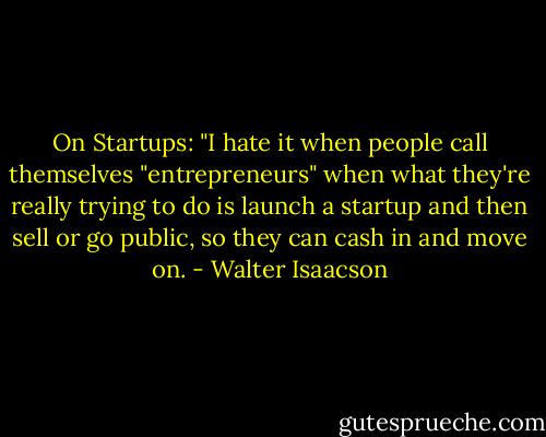 On Startups: "I hate it when people call themselves "entrepreneurs" when what they're really trying to do is launch a startup and then sell or go public, so they can cash in and move on. - Walter Isaacson