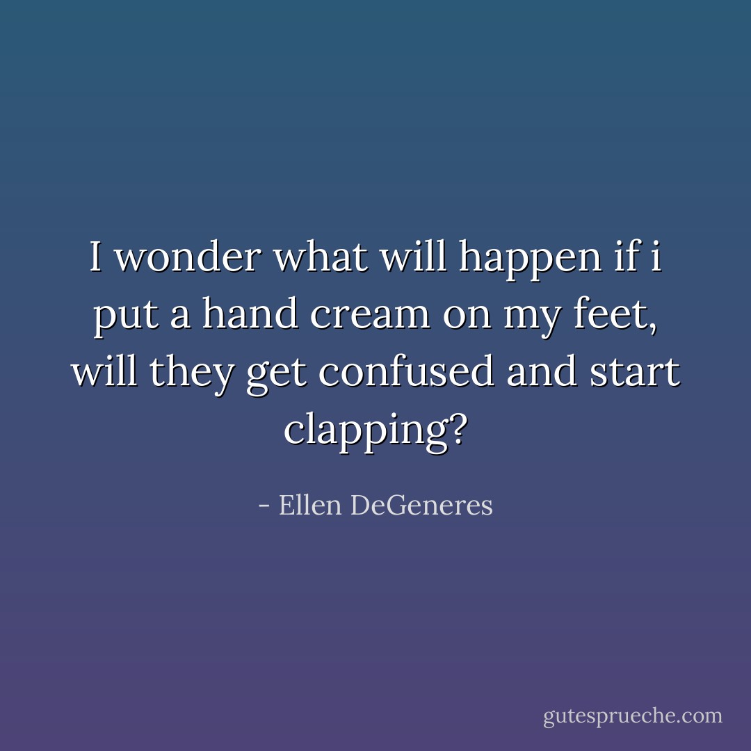 I wonder what will happen if i put a hand cream on my feet, will they get confused and start clapping? - Ellen DeGeneres