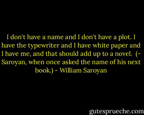 I don't have a name and I don't have a plot. I have the typewriter and I have white paper and I have me, and that should add up to a novel.<br /> (- Saroyan, when once asked the name of his next book.) - William Saroyan