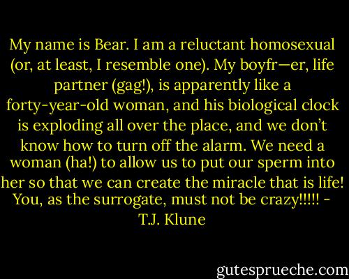 My name is Bear. I am a reluctant homosexual (or, at least, I resemble one). My boyfr—er, life partner (gag!), is apparently like a forty-year-old woman, and his biological clock is exploding all over the place, and we don’t know how to turn off the alarm. We need a woman (ha!) to allow us to put our sperm into her so that we can create the miracle that is life! You, as the surrogate, must not be crazy!!!!! - T.J. Klune