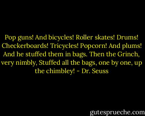 Pop guns! And bicycles! Roller skates! Drums! Checkerboards! Tricycles! Popcorn! And plums!<br />And he stuffed them in bags. Then the Grinch, very nimbly,<br />Stuffed all the bags, one by one, up the chimbley! - Dr. Seuss
