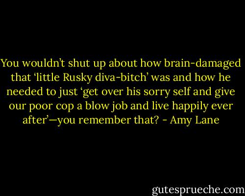 You wouldn’t shut up about how brain-damaged that ‘little Rusky diva-bitch’ was and how he needed to just ‘get over his sorry self and give our poor cop a blow job and live happily ever after’—you remember that? - Amy Lane
