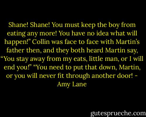 Shane! Shane! You must keep the boy from eating any more! You have no idea what will happen!” Collin was face to face with Martin’s father then, and they both heard Martin say, “You stay away from my eats, little man, or I will end you!” “You need to put that down, Martin, or you will never fit through another door! - Amy Lane