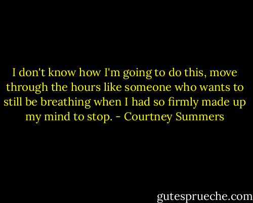 I don't know how I'm going to do this, move through the hours like someone who wants to still be breathing when I had so firmly made up my mind to stop. - Courtney Summers