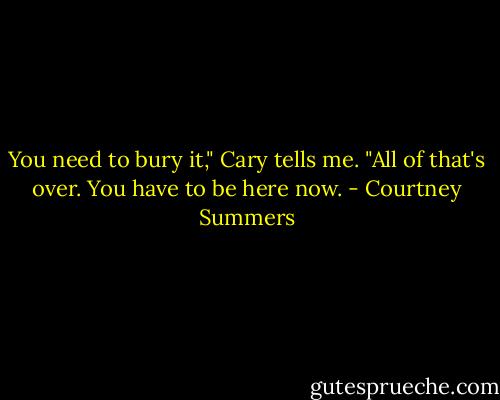 You need to bury it," Cary tells me. "All of that's over. You have to be here now. - Courtney Summers