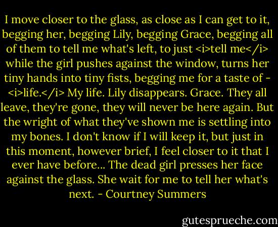 I move closer to the glass, as close as I can get to it, begging her, begging Lily, begging Grace, begging all of them to tell me what's left, to just <i>tell me</i> while the girl pushes against the window, turns her tiny hands into tiny fists, begging me for a taste of - <i>life.</i><br />My life.<br />Lily disappears. Grace. They all leave, they're gone, they will never be here again. But the wright of what they've shown me is settling into my bones. I don't know if I will keep it, but just in this moment, however brief, I feel closer to it that I ever have before...<br />The dead girl presses her face against the glass. She wait for me to tell her what's next. - Courtney Summers