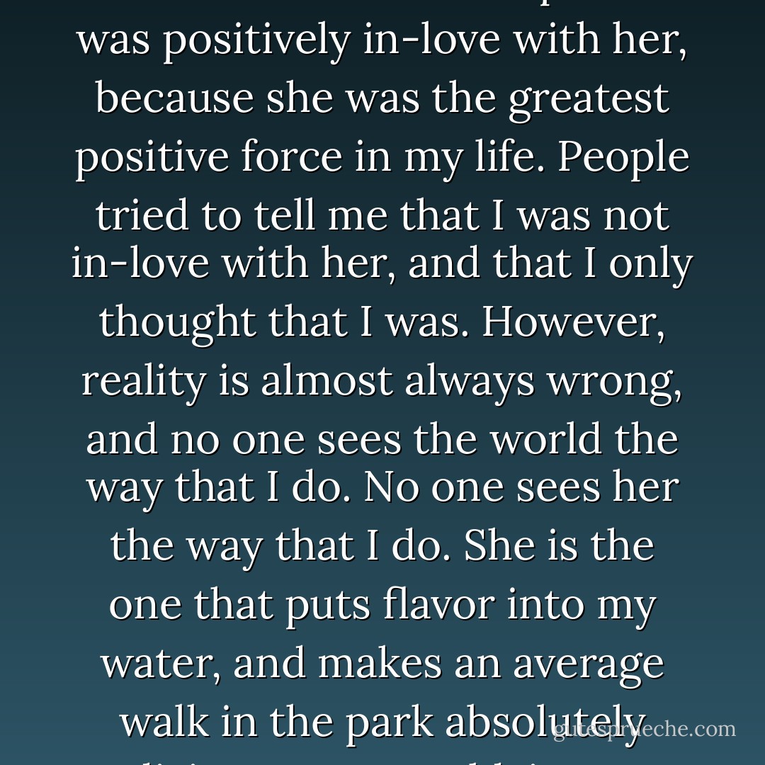 Because she stepped into my world, I began to savor everything, be it a glass of water or a walk in the park. I was positively in-love with her, because she was the greatest positive force in my life. People tried to tell me that I was not in-love with her, and that I only thought that I was. However, reality is almost always wrong, and no one sees the world the way that I do. No one sees her the way that I do. She is the one that puts flavor into my water, and makes an average walk in the park absolutely divine. In my world, in my reality, she is the one that I choose to be in-love with. - Lionel Suggs