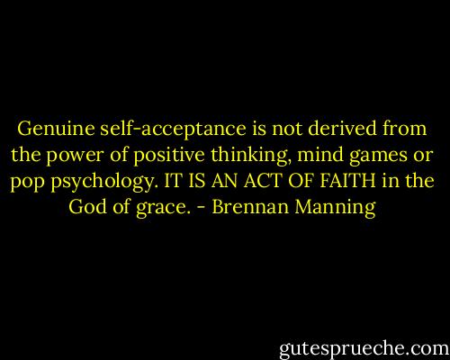 Genuine self-acceptance is not derived from the power of positive thinking, mind games or pop psychology. IT IS AN ACT OF FAITH in the God of grace. - Brennan Manning