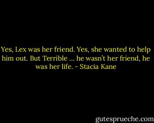 Yes, Lex was her friend. Yes, she wanted to help him out. But Terrible … he wasn’t her friend, he was her life. - Stacia Kane