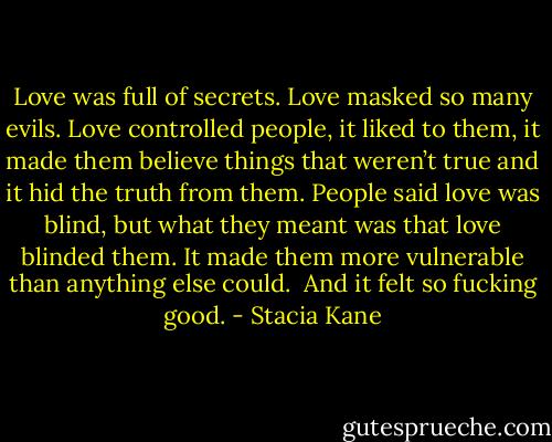 Love was full of secrets. Love masked so many evils. Love controlled people, it liked to them, it made them believe things that weren’t true and it hid the truth from them. People said love was blind, but what they meant was that love blinded them. It made them more vulnerable than anything else could. <br />And it felt so fucking good. - Stacia Kane
