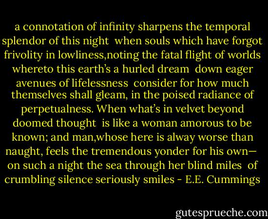 a connotation of infinity<br />sharpens the temporal splendor of this night<br /><br />when souls which have forgot frivolity<br />in lowliness,noting the fatal flight<br />of worlds whereto this earth’s a hurled dream<br /><br />down eager avenues of lifelessness<br /><br />consider for how much themselves shall gleam,<br />in the poised radiance of perpetualness.<br />When what’s in velvet beyond doomed thought<br /><br />is like a woman amorous to be known;<br />and man,whose here is alway worse than naught,<br />feels the tremendous yonder for his own—<br /><br />on such a night the sea through her blind miles<br /><br />of crumbling silence seriously smiles - E.E. Cummings