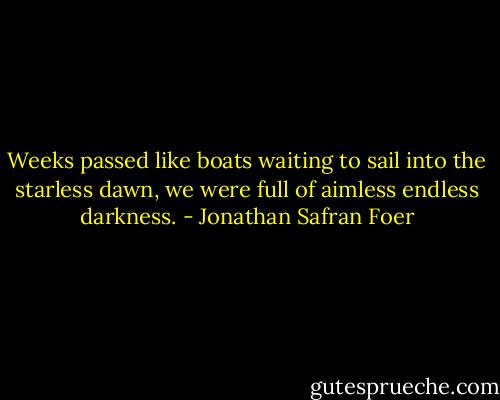 Weeks passed like boats waiting to sail into the starless dawn, we were full of aimless endless darkness. - Jonathan Safran Foer