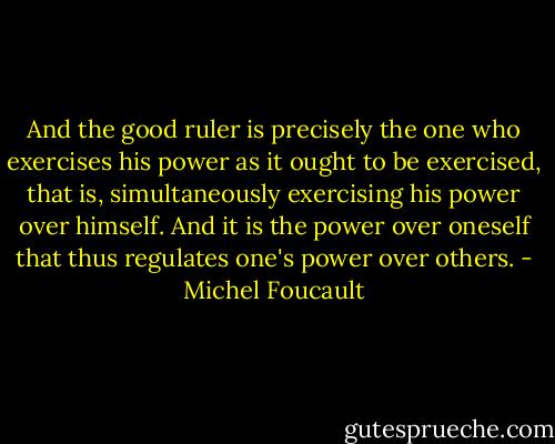 And the good ruler is precisely the one who exercises his power as it ought to be exercised, that is, simultaneously exercising his power over himself. And it is the power over oneself that thus regulates one's power over others. - Michel Foucault