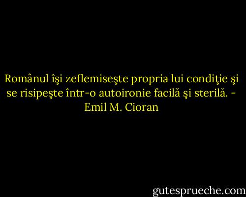 Românul îşi zeflemiseşte propria lui condiţie şi se risipeşte într-o autoironie facilă şi sterilă. - Emil M. Cioran