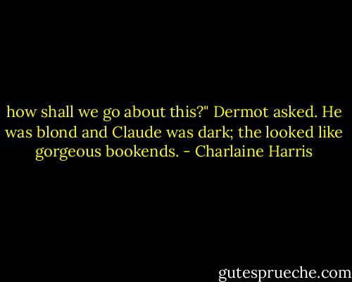how shall we go about this?" Dermot asked. He was blond and Claude was dark; the looked like gorgeous bookends. - Charlaine Harris