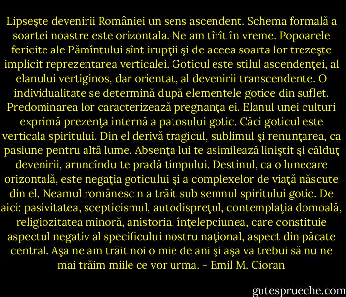 Lipseşte devenirii României un sens ascendent. Schema formală a soartei noastre este orizontala. Ne am tîrît în vreme. Popoarele fericite ale Pămîntului sînt irupţii şi de aceea soarta lor trezeşte implicit reprezentarea verticalei. Goticul este stilul ascendenţei, al elanului vertiginos, dar orientat, al devenirii transcendente. O individualitate se determină după elementele gotice din suflet. Predominarea lor caracterizează pregnanţa ei. Elanul unei culturi exprimă prezenţa internă a patosului gotic. Căci goticul este verticala spiritului. Din el derivă tragicul, sublimul şi renunţarea, ca pasiune pentru altă lume. Absenţa lui te asimilează liniştit şi călduţ devenirii, aruncîndu te pradă timpului. Destinul, ca o lunecare orizontală, este negaţia goticului şi a complexelor de viaţă născute din el. Neamul românesc n a trăit sub semnul spiritului gotic. De aici: pasivitatea, scepticismul, autodispreţul, contemplaţia domoală, religiozitatea minoră, anistoria, înţelepciunea, care constituie aspectul negativ al specificului nostru naţional, aspect din păcate central. Aşa ne am trăit noi o mie de ani şi aşa va trebui să nu ne mai trăim miile ce vor urma. - Emil M. Cioran