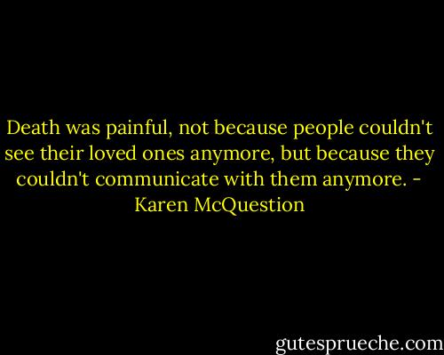Death was painful, not because people couldn't see their loved ones anymore, but because they couldn't communicate with them anymore. - Karen McQuestion