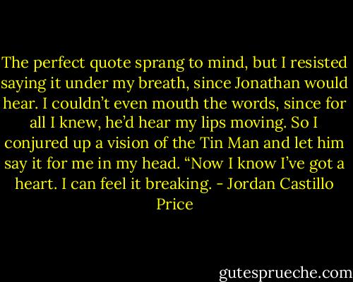 The perfect quote sprang to mind, but I resisted saying it under my breath, since Jonathan would hear. I couldn’t even mouth the words, since for all I knew, he’d hear my lips moving. So I conjured up a vision of the Tin Man and let him say it for me in my head. “Now I know I’ve got a heart. I can feel it breaking. - Jordan Castillo Price