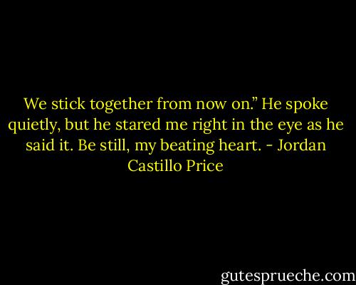 We stick together from now on.” He spoke quietly, but he stared me right in the eye as he said it. Be still, my beating heart. - Jordan Castillo Price