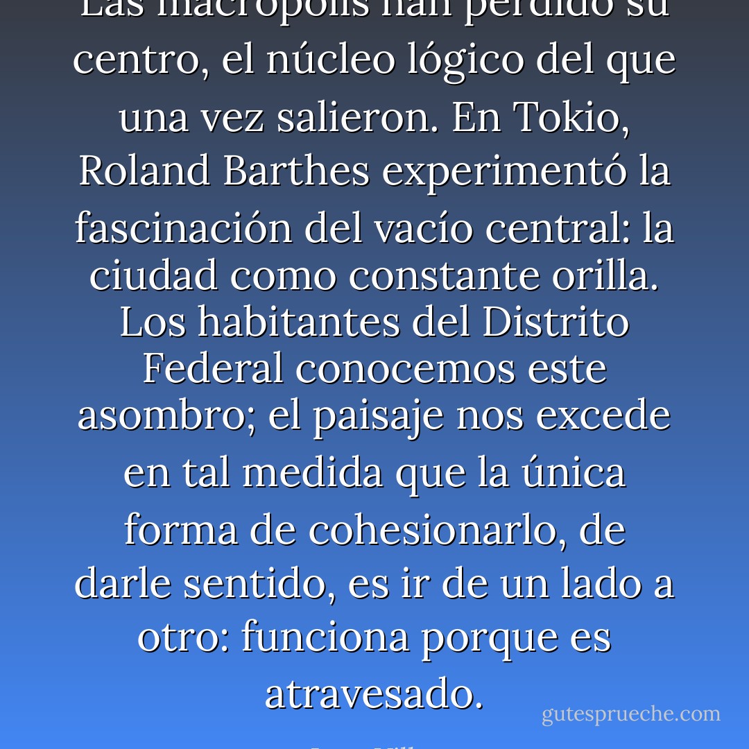Las macrópolis han perdido su centro, el núcleo lógico del que una vez salieron. En Tokio, Roland Barthes experimentó la fascinación del vacío central: la ciudad como constante orilla. Los habitantes del Distrito Federal conocemos este asombro; el paisaje nos excede en tal medida que la única forma de cohesionarlo, de darle sentido, es ir de un lado a otro: funciona porque es atravesado. - Juan Villoro