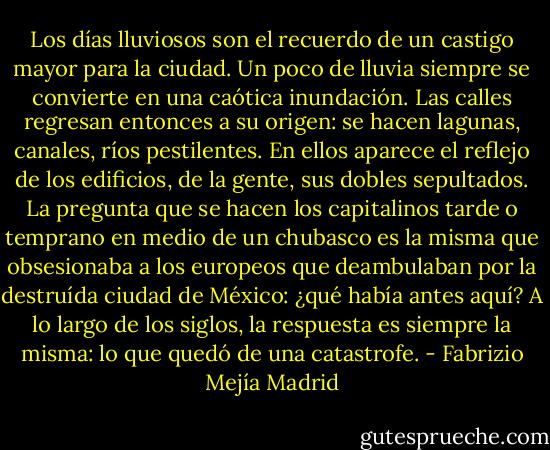 Los días lluviosos son el recuerdo de un castigo mayor para la ciudad. Un poco de lluvia siempre se convierte en una caótica inundación. Las calles regresan entonces a su origen: se hacen lagunas, canales, ríos pestilentes. En ellos aparece el reflejo de los edificios, de la gente, sus dobles sepultados. La pregunta que se hacen los capitalinos tarde o temprano en medio de un chubasco es la misma que obsesionaba a los europeos que deambulaban por la destruída ciudad de México: ¿qué había antes aquí? A lo largo de los siglos, la respuesta es siempre la misma: lo que quedó de una catastrofe. - Fabrizio Mejía Madrid