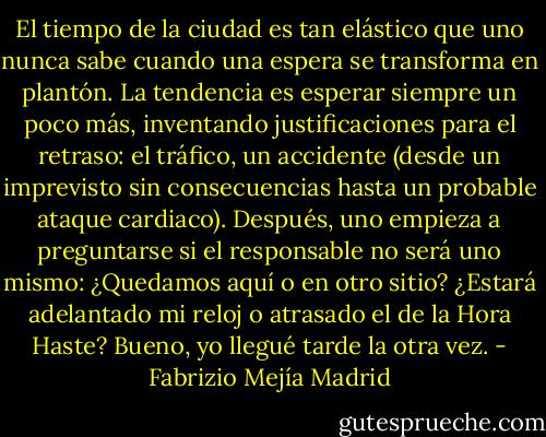 El tiempo de la ciudad es tan elástico que uno nunca sabe cuando una espera se transforma en plantón. La tendencia es esperar siempre un poco más, inventando justificaciones para el retraso: el tráfico, un accidente (desde un imprevisto sin consecuencias hasta un probable ataque cardiaco). Después, uno empieza a preguntarse si el responsable no será uno mismo: ¿Quedamos aquí o en otro sitio? ¿Estará adelantado mi reloj o atrasado el de la Hora Haste? Bueno, yo llegué tarde la otra vez. - Fabrizio Mejía Madrid