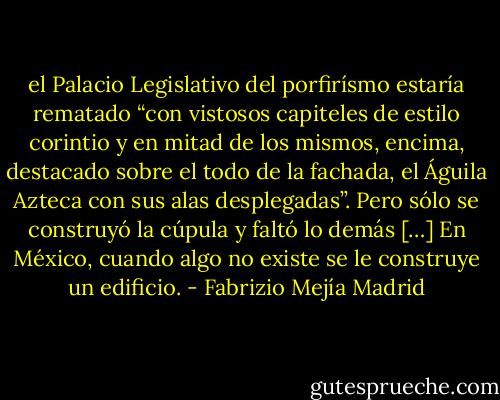 el Palacio Legislativo del porfirísmo estaría rematado “con vistosos capiteles de estilo corintio y en mitad de los mismos, encima, destacado sobre el todo de la fachada, el Águila Azteca con sus alas desplegadas”. Pero sólo se construyó la cúpula y faltó lo demás […] En México, cuando algo no existe se le construye un edificio. - Fabrizio Mejía Madrid