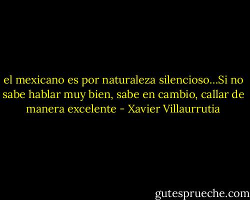 el mexicano es por naturaleza silencioso…Si no sabe hablar muy bien, sabe en cambio, callar de manera excelente - Xavier Villaurrutia