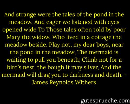 And strange were the tales of the pond in the meadow,<br />And eager we listened with eyes opened wide<br />To Those tales often told by poor Mary the widow,<br />Who lived in a cottage the meadow beside.<br />Play not, my dear boys, near the pond in the meadow,<br />The mermaid is waiting to pull you beneath;<br />Climb not for a bird’s nest, the bough it may sliver,<br />And the mermaid will drag you to darkness and death. - James Reynolds Withers
