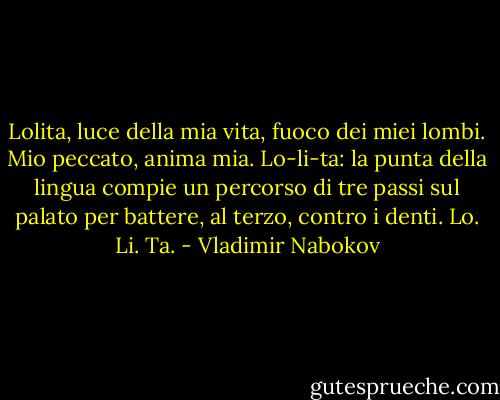 Lolita, luce della mia vita, fuoco dei miei lombi. Mio peccato, anima mia. Lo-li-ta: la punta della lingua compie un percorso di tre passi sul palato per battere, al terzo, contro i denti. Lo. Li. Ta. - Vladimir Nabokov