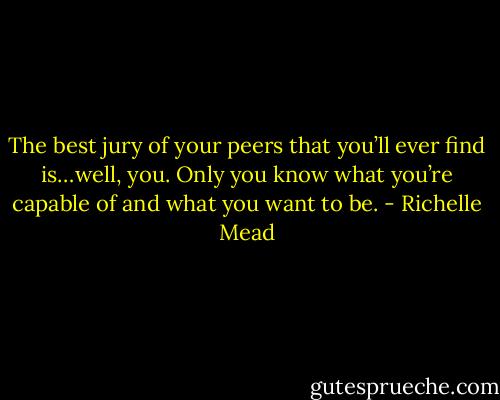 The best jury of your peers that you’ll ever find is…well, you. Only you know what you’re capable of and what you want to be. - Richelle Mead