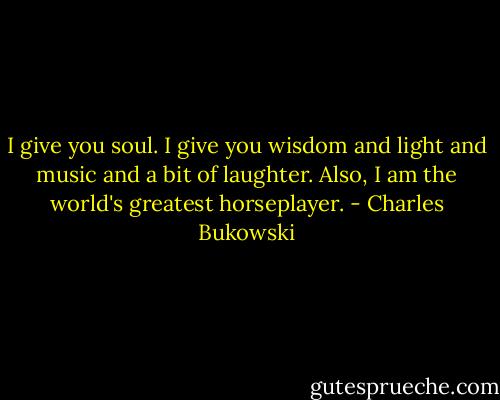 I give you soul. I give you wisdom and light and music and a bit of laughter. Also, I am the world's greatest horseplayer. - Charles Bukowski