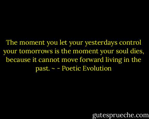 The moment you let your yesterdays control your tomorrows is the moment your soul dies, because it cannot move forward living in the past. ~ - Poetic Evolution