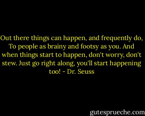 Out there things can happen, and frequently do,<br />To people as brainy and footsy as you.<br />And when things start to happen, don't worry, don't stew.<br />Just go right along, you'll start happening too! - Dr. Seuss
